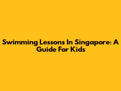 Swimming Lessons In Singapore: A Guide For Kids