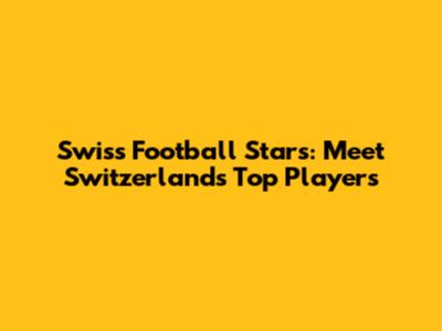 Swiss Football Stars: Meet Switzerland's Top Players