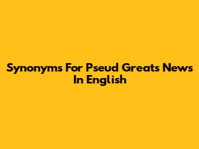 Synonyms For Pseud Greats News In English