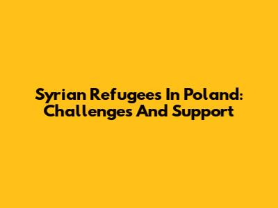 Syrian Refugees In Poland: Challenges And Support