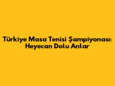 Türkiye Masa Tenisi Şampiyonası: Heyecan Dolu Anlar