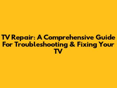 TV Repair: A Comprehensive Guide For Troubleshooting & Fixing Your TV