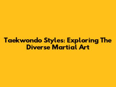 Taekwondo Styles: Exploring The Diverse Martial Art
