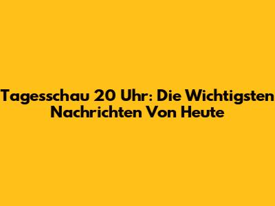 Tagesschau 20 Uhr: Die Wichtigsten Nachrichten Von Heute