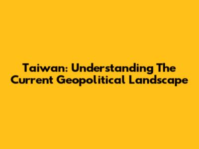 Taiwan: Understanding The Current Geopolitical Landscape