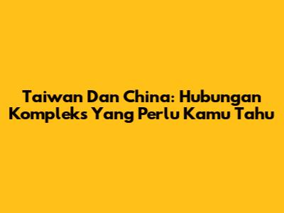 Taiwan Dan China: Hubungan Kompleks Yang Perlu Kamu Tahu