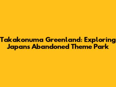 Takakonuma Greenland: Exploring Japan's Abandoned Theme Park