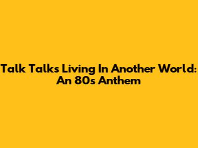 Talk Talk's 'Living In Another World': An 80s Anthem