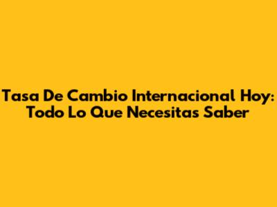 Tasa De Cambio Internacional Hoy: Todo Lo Que Necesitas Saber