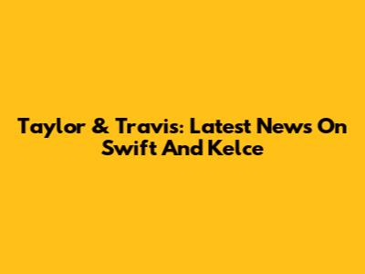 Taylor & Travis: Latest News On Swift And Kelce