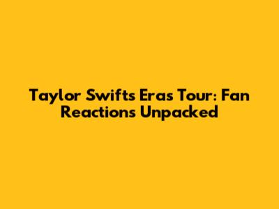 Taylor Swift's Eras Tour: Fan Reactions Unpacked