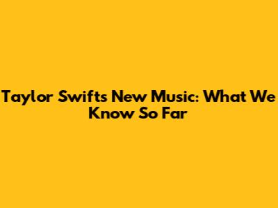 Taylor Swift's New Music: What We Know So Far