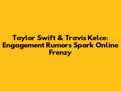 Taylor Swift & Travis Kelce: Engagement Rumors Spark Online Frenzy