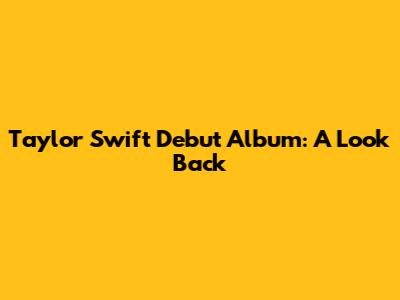 Taylor Swift Debut Album: A Look Back