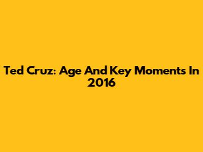 Ted Cruz: Age And Key Moments In 2016