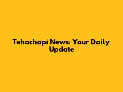 Tehachapi News: Your Daily Update