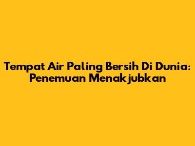 Tempat Air Paling Bersih Di Dunia: Penemuan Menakjubkan