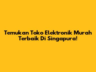 Temukan Toko Elektronik Murah Terbaik Di Singapura!