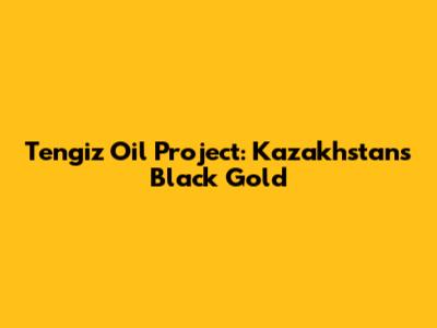 Tengiz Oil Project: Kazakhstan's Black Gold