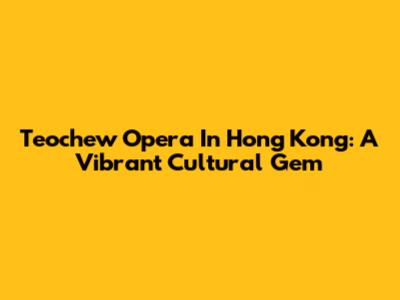 Teochew Opera In Hong Kong: A Vibrant Cultural Gem