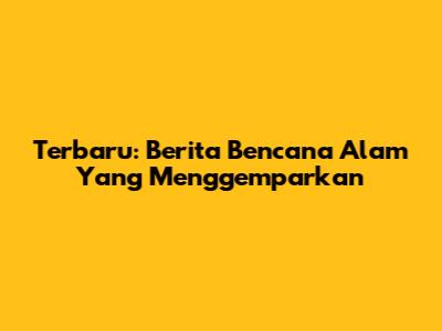 Terbaru: Berita Bencana Alam Yang Menggemparkan
