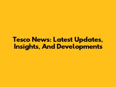 Tesco News: Latest Updates, Insights, And Developments