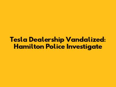 Tesla Dealership Vandalized: Hamilton Police Investigate
