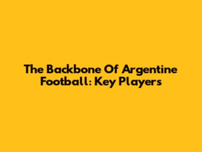 The Backbone Of Argentine Football: Key Players