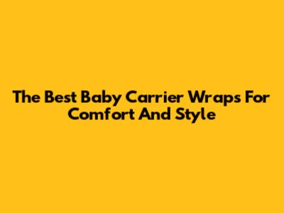 The Best Baby Carrier Wraps For Comfort And Style