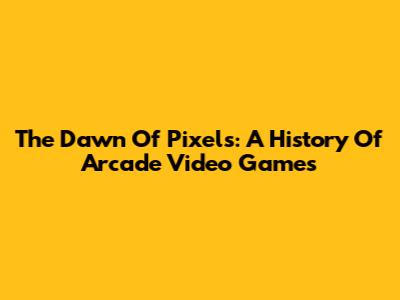 The Dawn Of Pixels: A History Of Arcade Video Games