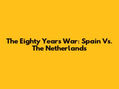 The Eighty Years' War: Spain Vs. The Netherlands