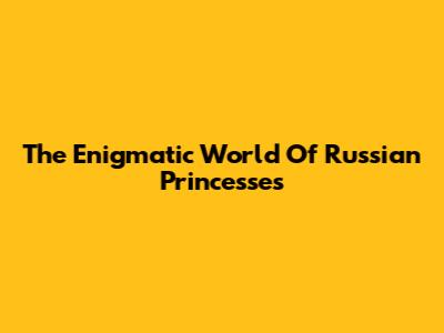 The Enigmatic World Of Russian Princesses