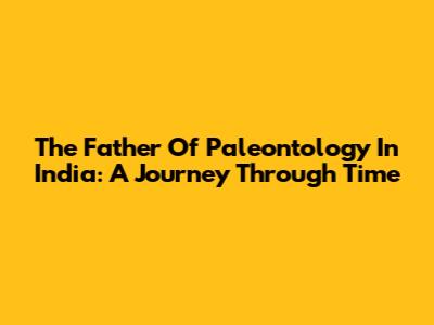 The Father Of Paleontology In India: A Journey Through Time