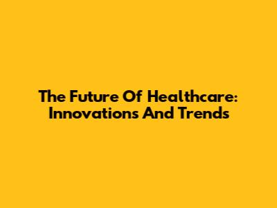 The Future Of Healthcare: Innovations And Trends
