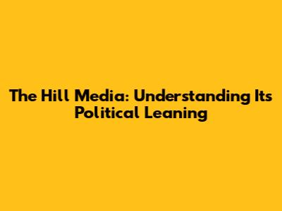 The Hill Media: Understanding Its Political Leaning