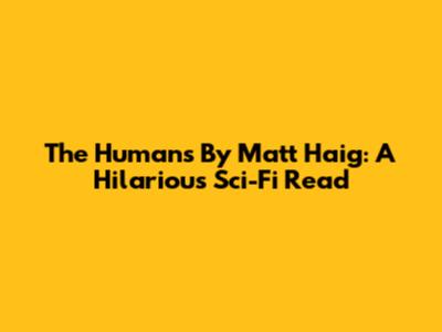 The Humans By Matt Haig: A Hilarious Sci-Fi Read
