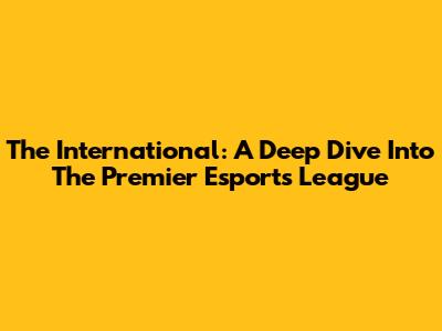 The International: A Deep Dive Into The Premier Esports League
