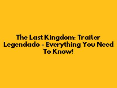 The Last Kingdom: Trailer Legendado - Everything You Need To Know!