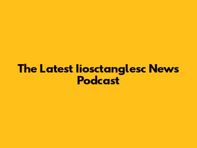 The Latest Iiosctanglesc News Podcast