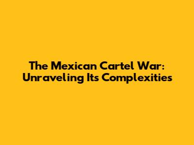 The Mexican Cartel War: Unraveling Its Complexities