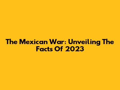 The Mexican War: Unveiling The Facts Of 2023