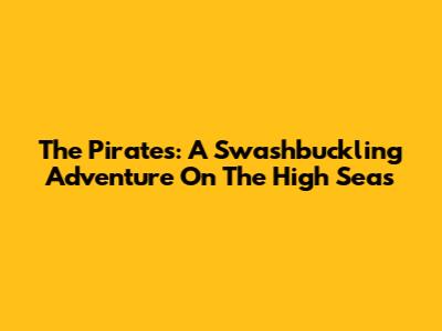 The Pirates: A Swashbuckling Adventure On The High Seas