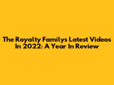 The Royalty Family's Latest Videos In 2022: A Year In Review