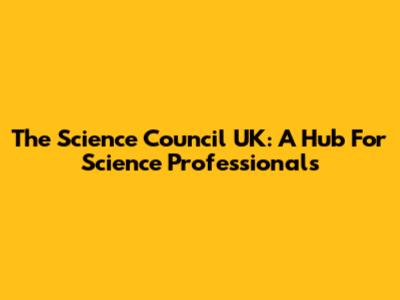 The Science Council UK: A Hub For Science Professionals