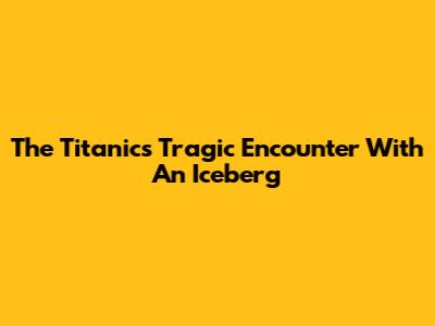 The Titanic's Tragic Encounter With An Iceberg