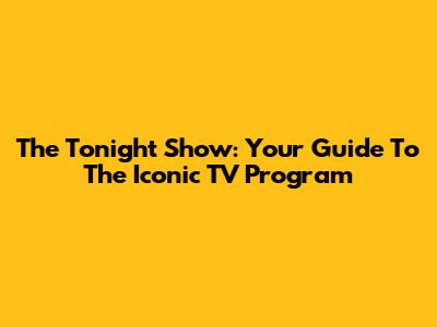 The Tonight Show: Your Guide To The Iconic TV Program