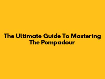 The Ultimate Guide To Mastering The Pompadour
