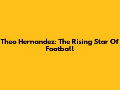 Theo Hernandez: The Rising Star Of Football