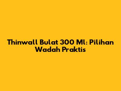Thinwall Bulat 300 Ml: Pilihan Wadah Praktis