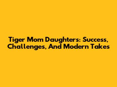 Tiger Mom Daughters: Success, Challenges, And Modern Takes